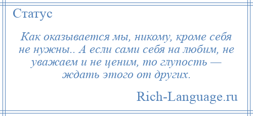 
    Как оказывается мы, никому, кроме себя не нужны.. А если сами себя на любим, не уважаем и не ценим, то глупость — ждать этого от других.