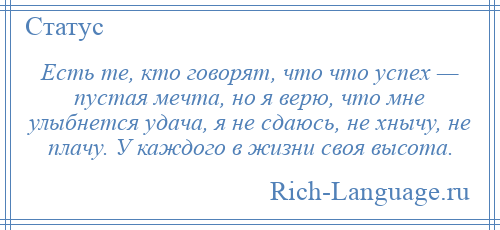 
    Есть те, кто говорят, что что успех — пустая мечта, но я верю, что мне улыбнется удача, я не сдаюсь, не хнычу, не плачу. У каждого в жизни своя высота.