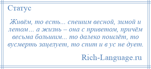 
    Живём, то есть... спешим весной, зимой и летом… а жизнь – она с приветом, причём весьма большим... то далеко пошлёт, то вусмерть зацелует, то спит и в ус не дует.