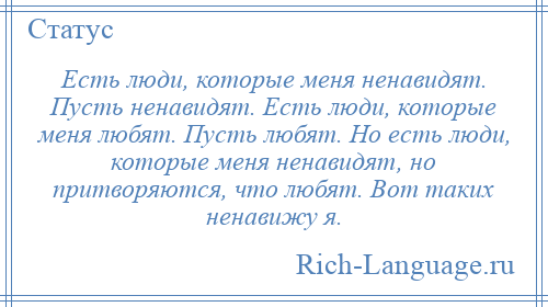 
    Есть люди, которые меня ненавидят. Пусть ненавидят. Есть люди, которые меня любят. Пусть любят. Но есть люди, которые меня ненавидят, но притворяются, что любят. Вот таких ненавижу я.