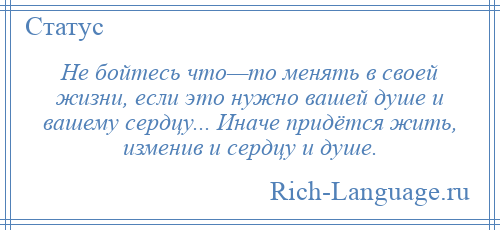 
    Не бойтесь что—то менять в своей жизни, если это нужно вашей душе и вашему сердцу... Иначе придётся жить, изменив и сердцу и душе.