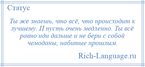 
    Ты же знаешь, что всё, что происходит к лучшему. И пусть очень медленно. Ты всё равно иди дальше и не бери с собой чемоданы, набитые прошлым.