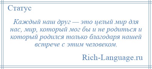 
    Каждый наш друг — это целый мир для нас, мир, который мог бы и не родиться и который родился только благодаря нашей встрече с этим человеком.