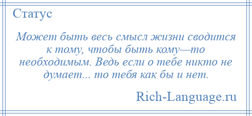 
    Может быть весь смысл жизни сводится к тому, чтобы быть кому—то необходимым. Ведь если о тебе никто не думает... то тебя как бы и нет.