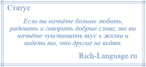 
    Если вы начнёте больше любить, радовать и говорить добрые слова, то вы начнёте чувствовать вкус к жизни и видеть то, что другие не видят.