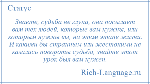 
    Знаете, судьба не глупа, она посылает вам тех людей, которые вам нужны, или которым нужны вы, на этом этапе жизни. И какими бы странным или жестокими не казались повороты судьба, знайте этот урок был вам нужен.