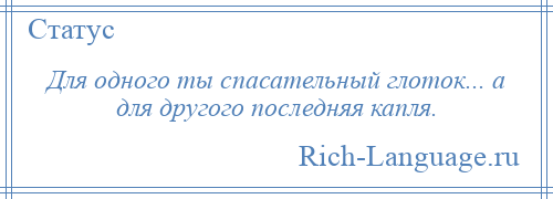 
    Для одного ты спасательный глоток... а для другого последняя капля.