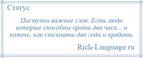 
    Поступки важнее слов. Есть люди которые способны орать два часа... и помочь, или сюсюкать два года и предать.