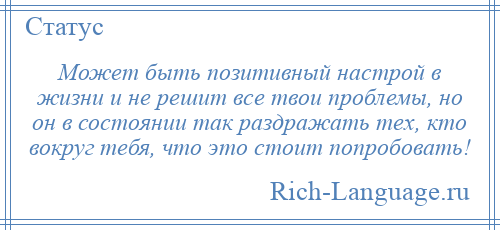 
    Может быть позитивный настрой в жизни и не решит все твои проблемы, но он в состоянии так раздражать тех, кто вокруг тебя, что это стоит попробовать!