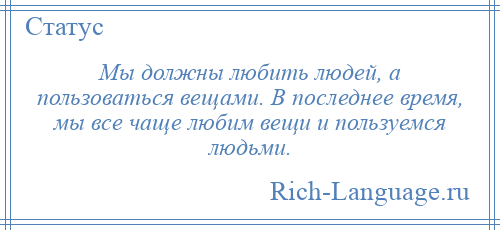
    Мы должны любить людей, а пользоваться вещами. В последнее время, мы все чаще любим вещи и пользуемся людьми.