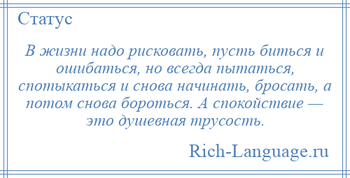 
    В жизни надо рисковать, пусть биться и ошибаться, но всегда пытаться, спотыкаться и снова начинать, бросать, а потом снова бороться. А спокойствие — это душевная трусость.