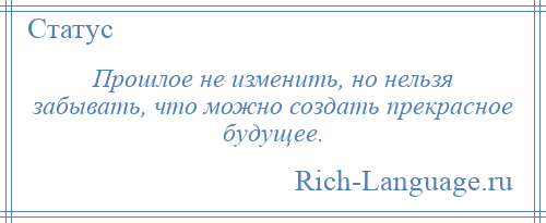 
    Прошлое не изменить, но нельзя забывать, что можно создать прекрасное будущее.