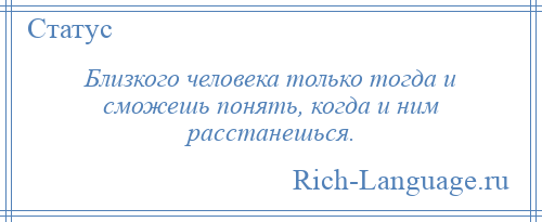 
    Близкого человека только тогда и сможешь понять, когда и ним расстанешься.