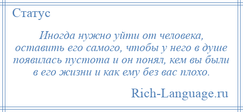 
    Иногда нужно уйти от человека, оставить его самого, чтобы у него в душе появилась пустота и он понял, кем вы были в его жизни и как ему без вас плохо.