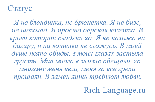 
    Я не блондинка, не брюнетка. Я не бизе, не шоколад. Я просто дерская кокетка. В крови которой сладкий яд. Я не похожа на багиру, и на котенка не сгожусь. В моей душе полно обиды, в моих глазах застыла грусть. Мне много в жизне обещали, ко многому меня вели, меня за все грехи прощали. В замен лишь требуют любви.