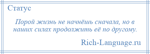 
    Порой жизнь не начнёшь сначала, но в наших силах продолжить её по другому.