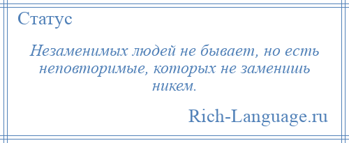 
    Незаменимых людей не бывает, но есть неповторимые, которых не заменишь никем.