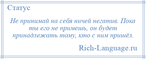 
    Не принимай на себя ничей негатив. Пока ты его не примешь, он будет принадлежать тому, кто с ним пришёл.