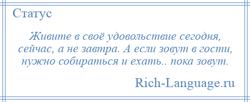 
    Живите в своё удовольствие сегодня, сейчас, а не завтра. А если зовут в гости, нужно собираться и ехать.. пока зовут.