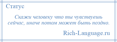 
    Скажи человеку что ты чувствуешь сейчас, иначе потом может быть поздно.
