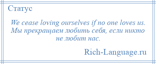 
    We cease loving ourselves if no one loves us. Мы прекращаем любить себя, если никто не любит нас.