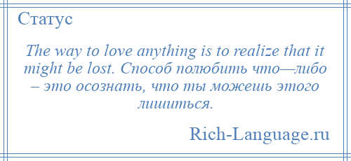 
    The way to love anything is to realize that it might be lost. Способ полюбить что—либо – это осознать, что ты можешь этого лишиться.