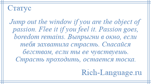 
    Jump out the window if you are the object of passion. Flee it if you feel it. Passion goes, boredom remains. Выпрыгни в окно, если тебя захватила страсть. Спасайся бегством, если ты ее чувствуешь. Страсть проходить, остается тоска.