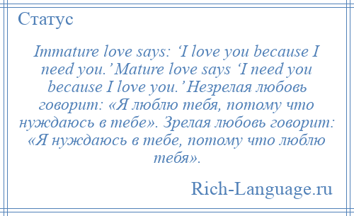 
    Immature love says: ‘I love you because I need you.’ Mature love says ‘I need you because I love you.’ Незрелая любовь говорит: «Я люблю тебя, потому что нуждаюсь в тебе». Зрелая любовь говорит: «Я нуждаюсь в тебе, потому что люблю тебя».