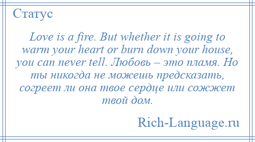 
    Love is a fire. But whether it is going to warm your heart or burn down your house, you can never tell. Любовь – это пламя. Но ты никогда не можешь предсказать, согреет ли она твое сердце или сожжет твой дом.