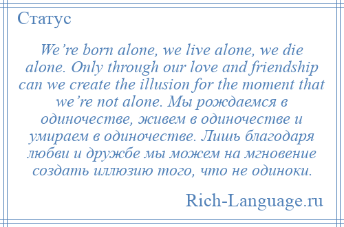 
    We’re born alone, we live alone, we die alone. Only through our love and friendship can we create the illusion for the moment that we’re not alone. Мы рождаемся в одиночестве, живем в одиночестве и умираем в одиночестве. Лишь благодаря любви и дружбе мы можем на мгновение создать иллюзию того, что не одиноки.