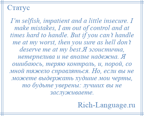 
    I’m selfish, impatient and a little insecure. I make mistakes, I am out of control and at times hard to handle. But if you can’t handle me at my worst, then you sure as hell don’t deserve me at my best.Я эгоистична, нетерпелива и не вполне надежна. Я ошибаюсь, теряю контроль, и, порой, со мной тяжело справляться. Но, если вы не можете выдержать худшие мои черты, то будьте уверены: лучших вы не заслуживаете.