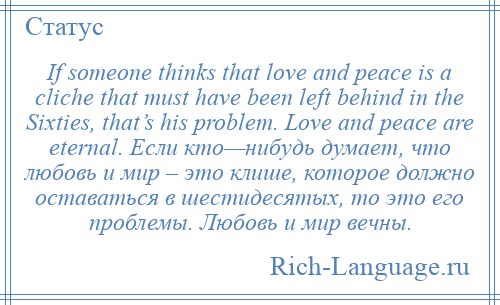 
    If someone thinks that love and peace is a cliche that must have been left behind in the Sixties, that’s his problem. Love and peace are eternal. Если кто—нибудь думает, что любовь и мир – это клише, которое должно оставаться в шестидесятых, то это его проблемы. Любовь и мир вечны.