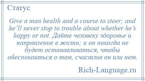 
    Give a man health and a course to steer; and he’ll never stop to trouble about whether he’s happy or not. Дайте человеку здоровье и направление в жизни; и он никогда не будет останавливаться, чтобы обеспокоиться о том, счастлив он или нет.