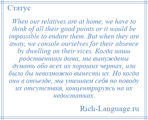 
    When our relatives are at home, we have to think of all their good points or it would be impossible to endure them. But when they are away, we console ourselves for their absence by dwelling on their vices. Когда наши родственники дома, мы вынуждены думать обо всех их хороших чертах, или было бы невозможно вынести их. Но когда они в отъезде, мы утешаем себя по поводу их отсутствия, концентрируясь на их недостатках.