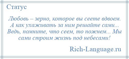 
    Любовь – зерно, которое вы сеете вдвоем. А как ухаживать за ним решайте сами... Ведь, помните, что сеем, то пожнем... Мы сами строим жизнь под небесами!