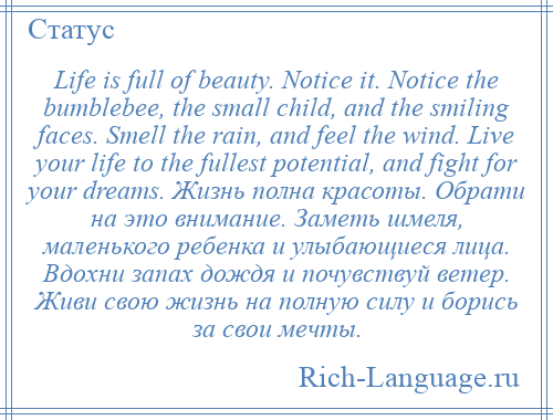 
    Life is full of beauty. Notice it. Notice the bumblebee, the small child, and the smiling faces. Smell the rain, and feel the wind. Live your life to the fullest potential, and fight for your dreams. Жизнь полна красоты. Обрати на это внимание. Заметь шмеля, маленького ребенка и улыбающиеся лица. Вдохни запах дождя и почувствуй ветер. Живи свою жизнь на полную силу и борись за свои мечты.