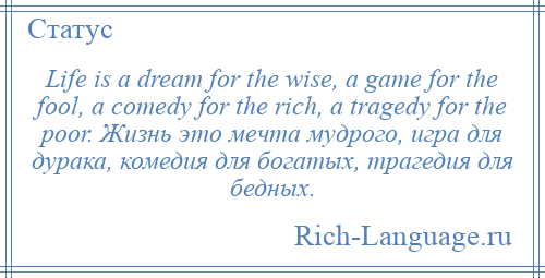 
    Life is a dream for the wise, a game for the fool, a comedy for the rich, a tragedy for the poor. Жизнь это мечта мудрого, игра для дурака, комедия для богатых, трагедия для бедных.