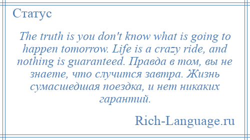 
    The truth is you don't know what is going to happen tomorrow. Life is a crazy ride, and nothing is guaranteed. Правда в том, вы не знаете, что случится завтра. Жизнь сумасшедшая поездка, и нет никаких гарантий.