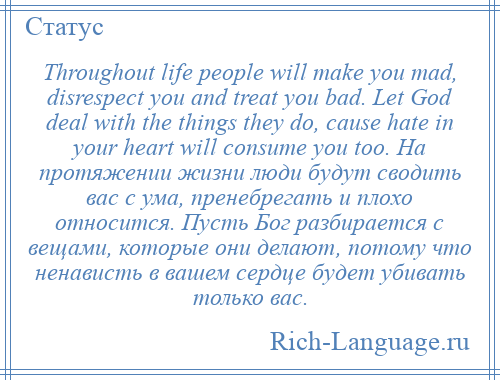 
    Throughout life people will make you mad, disrespect you and treat you bad. Let God deal with the things they do, cause hate in your heart will consume you too. На протяжении жизни люди будут сводить вас с ума, пренебрегать и плохо относится. Пусть Бог разбирается с вещами, которые они делают, потому что ненависть в вашем сердце будет убивать только вас.