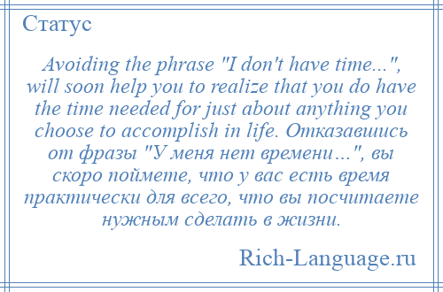 
    Avoiding the phrase I don't have time... , will soon help you to realize that you do have the time needed for just about anything you choose to accomplish in life. Отказавшись от фразы У меня нет времени… , вы скоро поймете, что у вас есть время практически для всего, что вы посчитаете нужным сделать в жизни.