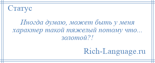 
    Иногда думаю, может быть у меня характер такой тяжелый потому что... золотой?!