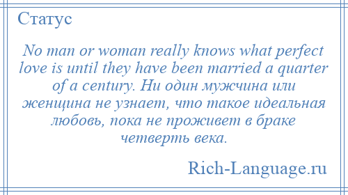 
    No man or woman really knows what perfect love is until they have been married a quarter of a century. Ни один мужчина или женщина не узнает, что такое идеальная любовь, пока не проживет в браке четверть века.