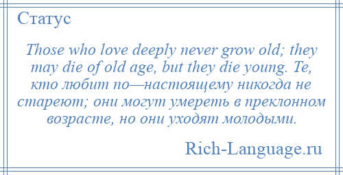 
    Those who love deeply never grow old; they may die of old age, but they die young. Те, кто любит по—настоящему никогда не стареют; они могут умереть в преклонном возрасте, но они уходят молодыми.