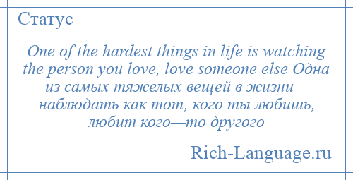 
    One of the hardest things in life is watching the person you love, love someone else Одна из самых тяжелых вещей в жизни – наблюдать как тот, кого ты любишь, любит кого—то другого