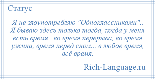 
    Я не злоупотребляю Одноклассниками .. Я бываю здесь только тогда, когда у меня есть время.. во время перерыва, во время ужина, время перед сном... в любое время, всё время.