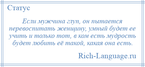 
    Если мужчина глуп, он пытается перевоспитать женщину, умный будет ее учить и только тот, в ком есть мудрость будет любить её такой, какая она есть.