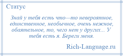 
    Знай у тебя есть что—то невероятное, единственное, необычное, очень нежное, обаятельное, то, чего нет у других... У тебя есть я. Береги меня.