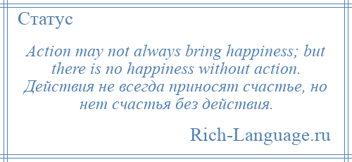 
    Action may not always bring happiness; but there is no happiness without action. Действия не всегда приносят счастье, но нет счастья без действия.