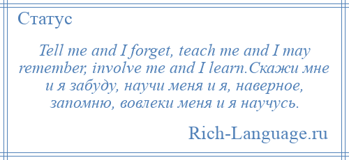 
    Tell me and I forget, teach me and I may remember, involve me and I learn.Скажи мне и я забуду, научи меня и я, наверное, запомню, вовлеки меня и я научусь.