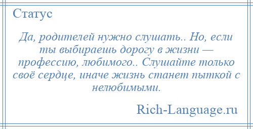 
    Да, родителей нужно слушать.. Но, если ты выбираешь дорогу в жизни — профессию, любимого.. Слушайте только своё сердце, иначе жизнь станет пыткой с нелюбимыми.